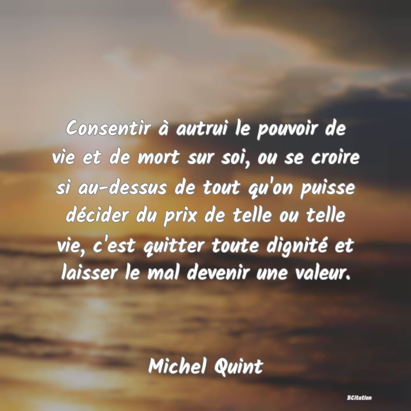 image de citation: Consentir à autrui le pouvoir de vie et de mort sur soi, ou se croire si au-dessus de tout qu'on puisse décider du prix de telle ou telle vie, c'est quitter toute dignité et laisser le mal devenir une valeur.