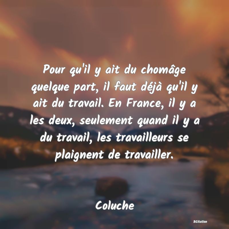 image de citation: Pour qu'il y ait du chomâge quelque part, il faut déjà qu'il y ait du travail. En France, il y a les deux, seulement quand il y a du travail, les travailleurs se plaignent de travailler.