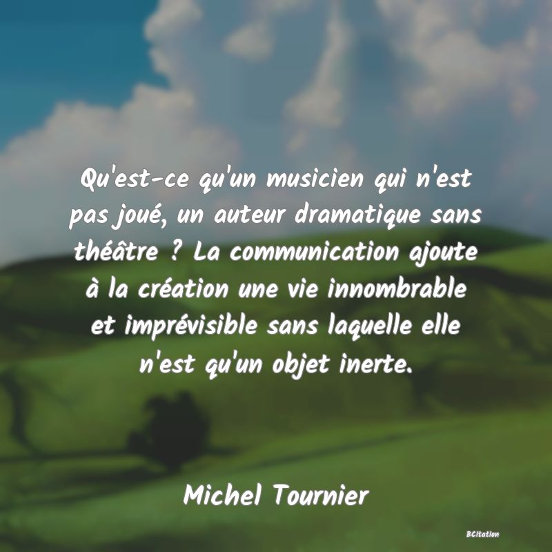 Belle Citation - Qu'est-ce qu'un musicien qui n'est pas joué, un auteur dramatique sans théâtre ? La communication ajoute à la création une vie innombrable et imprévisible sans laquelle elle n'est qu'un objet inerte. - Michel Tournier