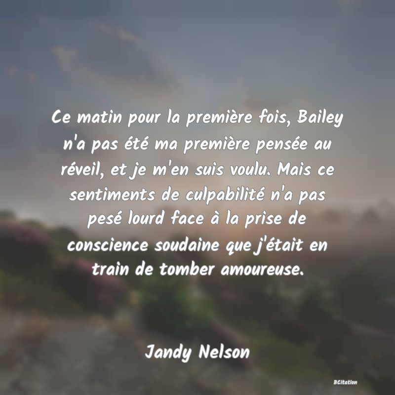 image de citation: Ce matin pour la première fois, Bailey n'a pas été ma première pensée au réveil, et je m'en suis voulu. Mais ce sentiments de culpabilité n'a pas pesé lourd face à la prise de conscience soudaine que j'était en train de tomber amoureuse.