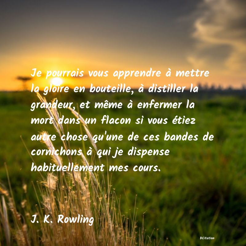 image de citation: Je pourrais vous apprendre à mettre la gloire en bouteille, à distiller la grandeur, et même à enfermer la mort dans un flacon si vous étiez autre chose qu'une de ces bandes de cornichons à qui je dispense habituellement mes cours.