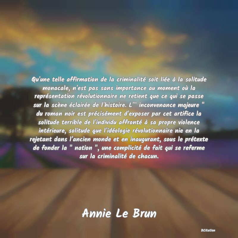 image de citation: Qu'une telle affirmation de la criminalité soit liée à la solitude monacale, n'est pas sans importance au moment où la représentation révolutionnaire ne retient que ce qui se passe sur la scène éclairée de l'histoire. L'  inconvenance majeure   du roman noir est précisément d'exposer par cet artifice la solitude terrible de l'individu affronté à sa propre violence intérieure, solitude que l'idéologie révolutionnaire nie en la rejetant dans l'ancien monde et en inaugurant, sous le prétexte de fonder la   nation  , une complicité de fait qui se referme sur la criminalité de chacun.