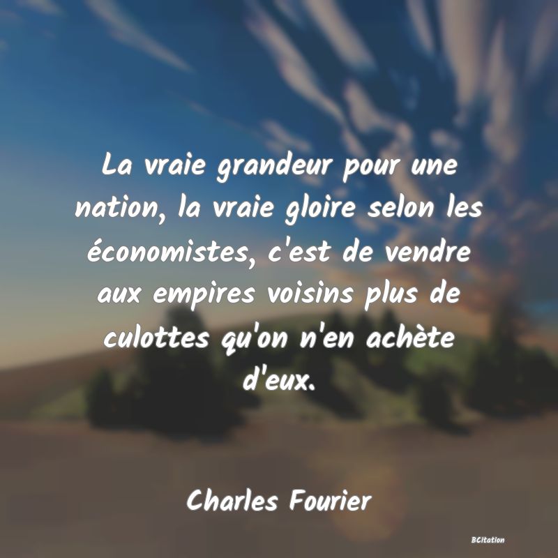 Belle Citation - La vraie grandeur pour une nation, la vraie gloire selon les économistes, c'est de vendre aux empires voisins plus de culottes qu'on n'en achète d'eux. - Charles Fourier