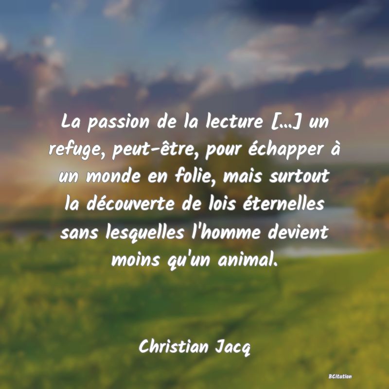 Belle Citation - La passion de la lecture [...] un refuge, peut-être, pour échapper à un monde en folie, mais surtout la découverte de lois éternelles sans lesquelles l'homme devient moins qu'un animal. - Christian Jacq