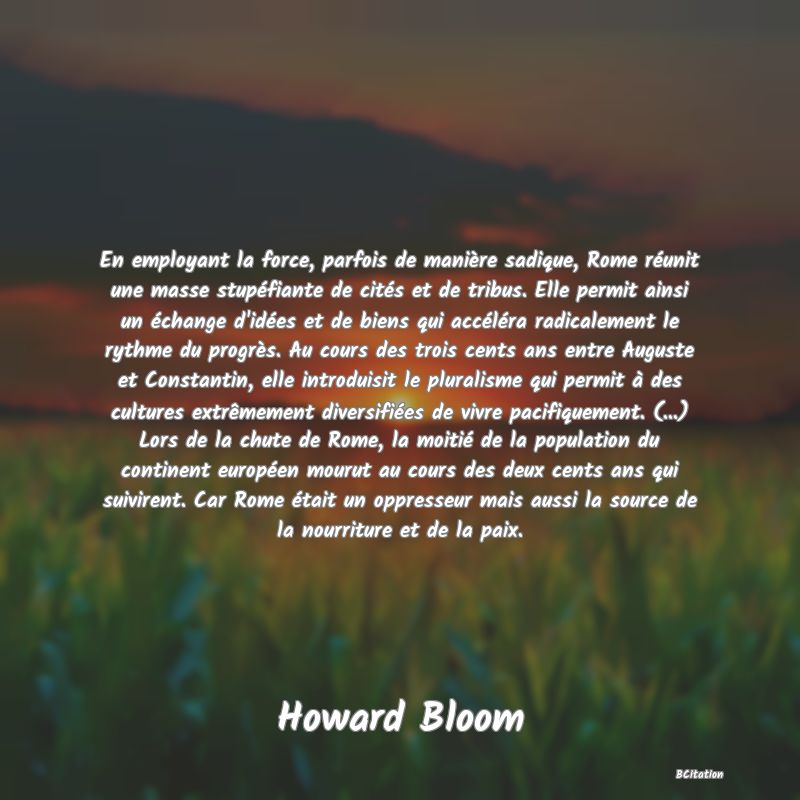 image de citation: En employant la force, parfois de manière sadique, Rome réunit une masse stupéfiante de cités et de tribus. Elle permit ainsi un échange d'idées et de biens qui accéléra radicalement le rythme du progrès. Au cours des trois cents ans entre Auguste et Constantin, elle introduisit le pluralisme qui permit à des cultures extrêmement diversifiées de vivre pacifiquement. (...) Lors de la chute de Rome, la moitié de la population du continent européen mourut au cours des deux cents ans qui suivirent. Car Rome était un oppresseur mais aussi la source de la nourriture et de la paix.