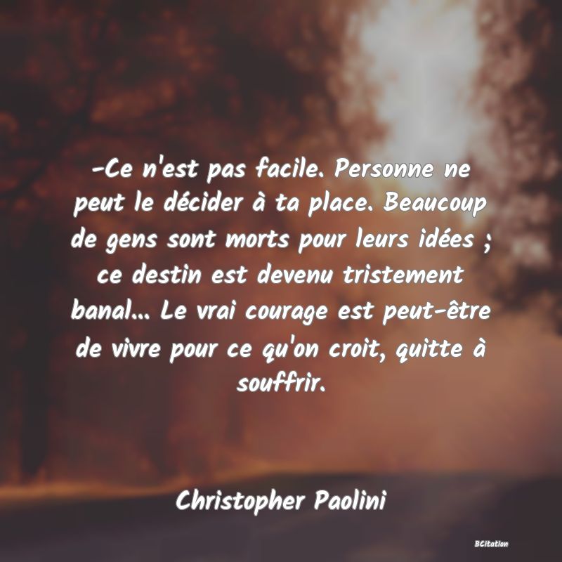 image de citation: -Ce n'est pas facile. Personne ne peut le décider à ta place. Beaucoup de gens sont morts pour leurs idées ; ce destin est devenu tristement banal... Le vrai courage est peut-être de vivre pour ce qu'on croit, quitte à souffrir.