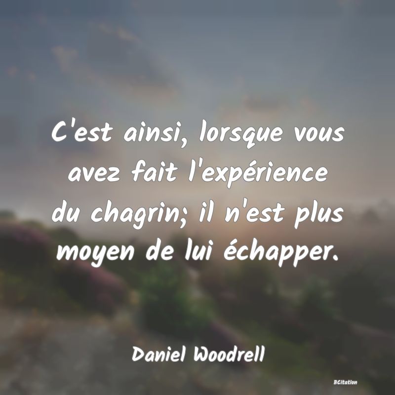 image de citation: C'est ainsi, lorsque vous avez fait l'expérience du chagrin; il n'est plus moyen de lui échapper.