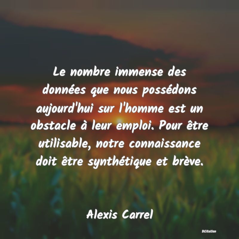 Belle Citation - Le nombre immense des données que nous possédons aujourd'hui sur l'homme est un obstacle à leur emploi. Pour être utilisable, notre connaissance doit être synthétique et brève. - Alexis Carrel