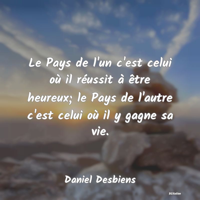 Belle Citation - Le Pays de l'un c'est celui où il réussit à être heureux; le Pays de l'autre c'est celui où il y gagne sa vie. - Daniel Desbiens