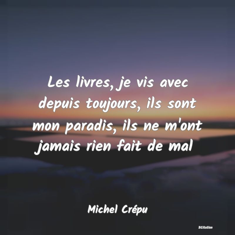 Belle Citation - Les livres, je vis avec depuis toujours, ils sont mon paradis, ils ne m'ont jamais rien fait de mal - Michel Crépu