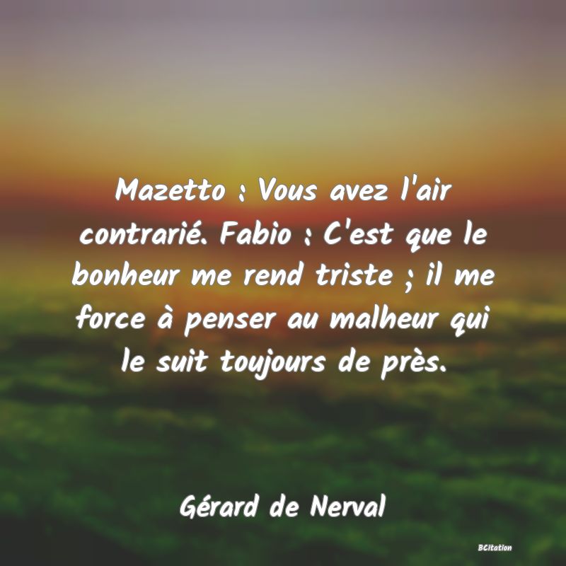 image de citation: Mazetto : Vous avez l'air contrarié. Fabio : C'est que le bonheur me rend triste ; il me force à penser au malheur qui le suit toujours de près.