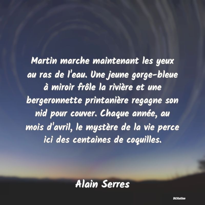 image de citation: Martin marche maintenant les yeux au ras de l'eau. Une jeune gorge-bleue à miroir frôle la rivière et une bergeronnette printanière regagne son nid pour couver. Chaque année, au mois d'avril, le mystère de la vie perce ici des centaines de coquilles.