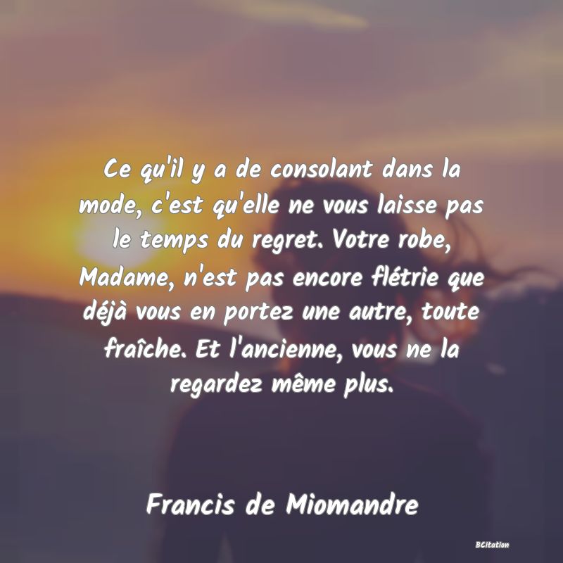 image de citation: Ce qu'il y a de consolant dans la mode, c'est qu'elle ne vous laisse pas le temps du regret. Votre robe, Madame, n'est pas encore flétrie que déjà vous en portez une autre, toute fraîche. Et l'ancienne, vous ne la regardez même plus.