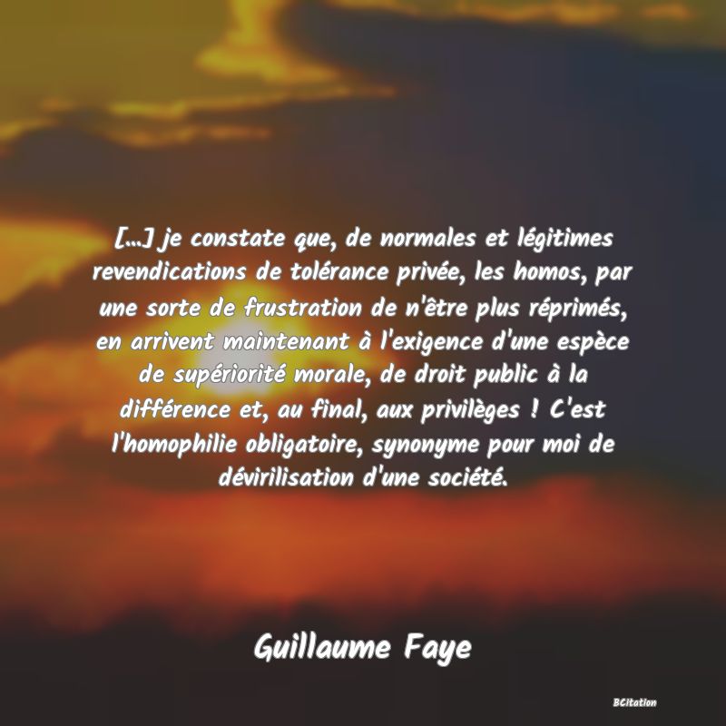 image de citation: [...] je constate que, de normales et légitimes revendications de tolérance privée, les homos, par une sorte de frustration de n'être plus réprimés, en arrivent maintenant à l'exigence d'une espèce de supériorité morale, de droit public à la différence et, au final, aux privilèges ! C'est l'homophilie obligatoire, synonyme pour moi de dévirilisation d'une société.