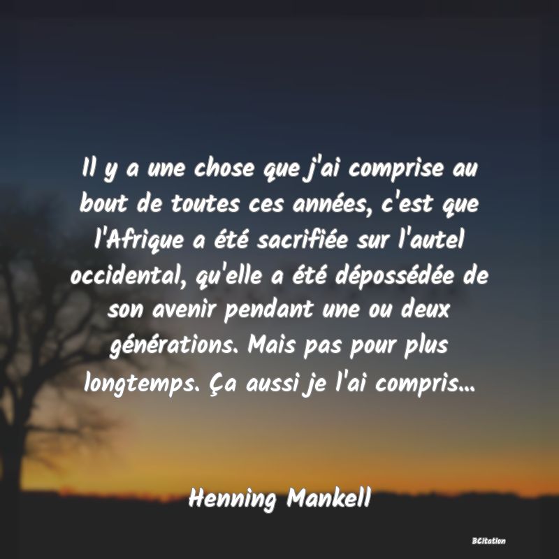 Belle Citation - Il y a une chose que j'ai comprise au bout de toutes ces années, c'est que l'Afrique a été sacrifiée sur l'autel occidental, qu'elle a été dépossédée de son avenir pendant une ou deux générations. Mais pas pour plus longtemps. Ça aussi je l'ai compris... - Henning Mankell