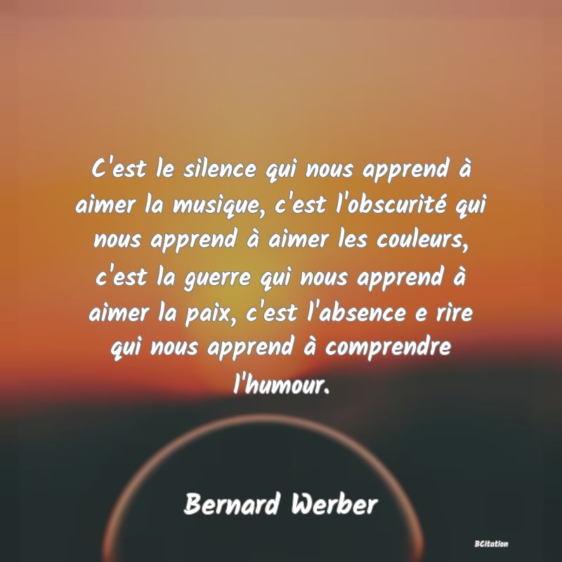Belle Citation - C'est le silence qui nous apprend à aimer la musique, c'est l'obscurité qui nous apprend à aimer les couleurs, c'est la guerre qui nous apprend à aimer la paix, c'est l'absence e rire qui nous apprend à comprendre l'humour. - Bernard Werber