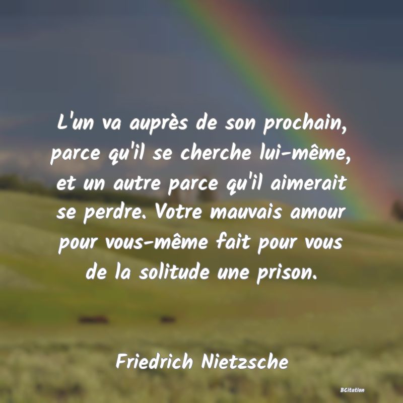 image de citation: L'un va auprès de son prochain, parce qu'il se cherche lui-même, et un autre parce qu'il aimerait se perdre. Votre mauvais amour pour vous-même fait pour vous de la solitude une prison.