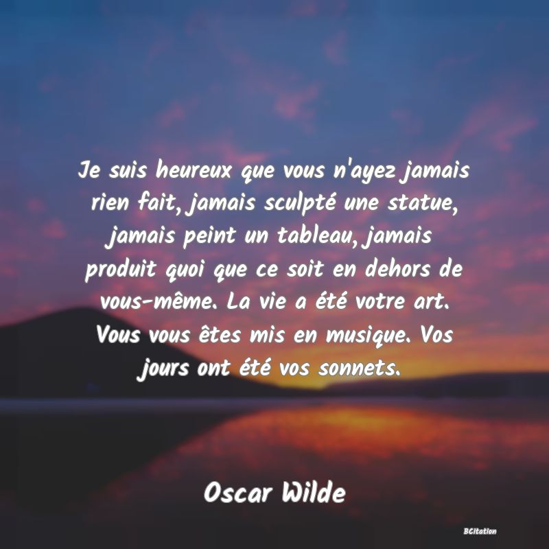 image de citation: Je suis heureux que vous n'ayez jamais rien fait, jamais sculpté une statue, jamais peint un tableau, jamais produit quoi que ce soit en dehors de vous-même. La vie a été votre art. Vous vous êtes mis en musique. Vos jours ont été vos sonnets.