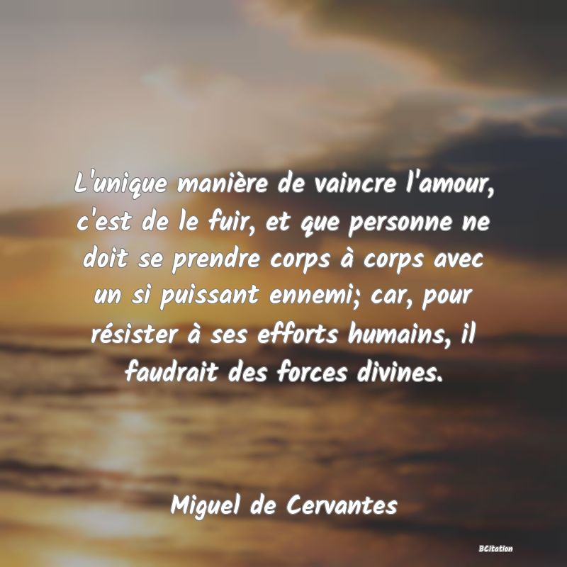 image de citation: L'unique manière de vaincre l'amour, c'est de le fuir, et que personne ne doit se prendre corps à corps avec un si puissant ennemi; car, pour résister à ses efforts humains, il faudrait des forces divines.