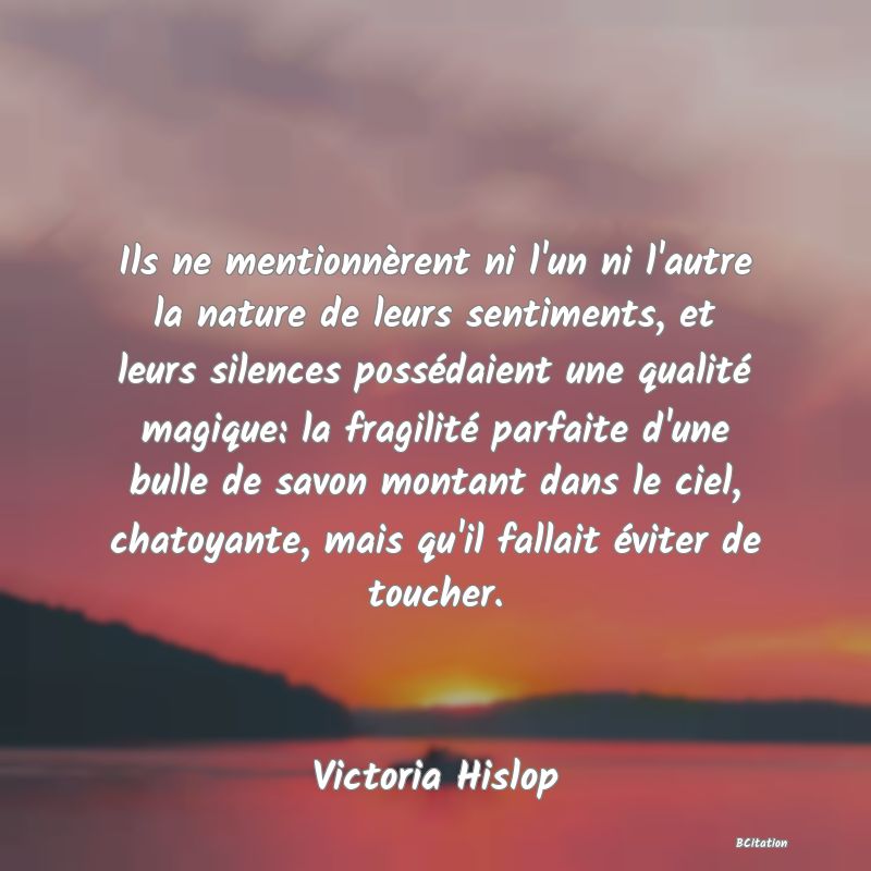 image de citation: Ils ne mentionnèrent ni l'un ni l'autre la nature de leurs sentiments, et leurs silences possédaient une qualité magique: la fragilité parfaite d'une bulle de savon montant dans le ciel, chatoyante, mais qu'il fallait éviter de toucher.