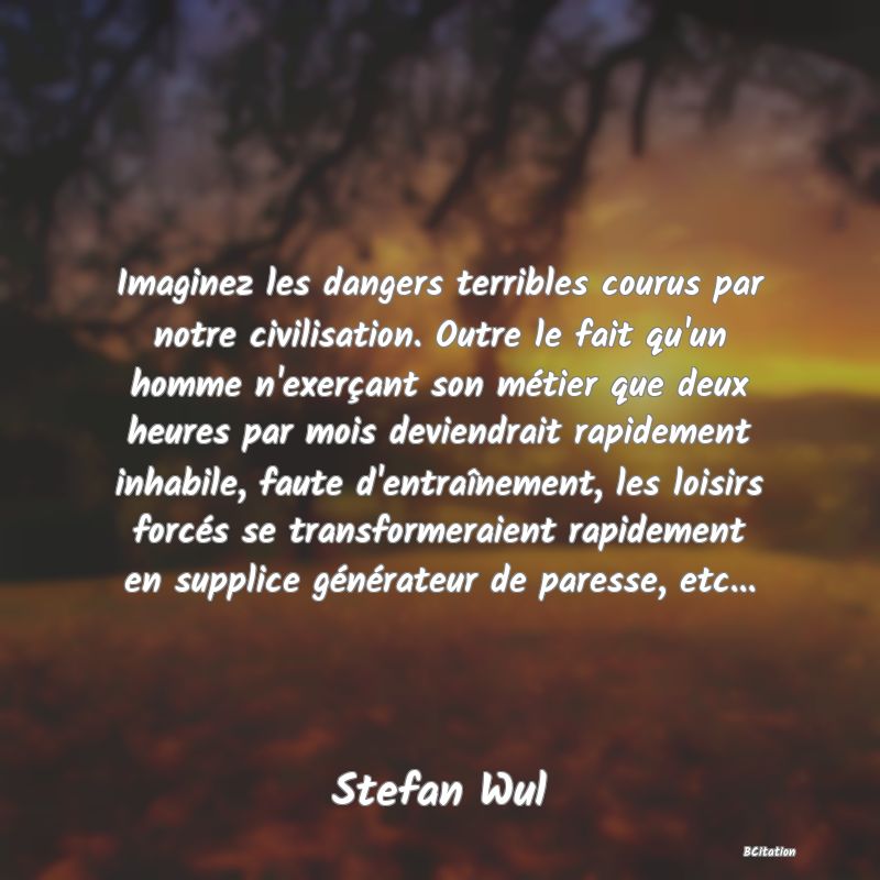 Belle Citation - Imaginez les dangers terribles courus par notre civilisation. Outre le fait qu'un homme n'exerçant son métier que deux heures par mois deviendrait rapidement inhabile, faute d'entraînement, les loisirs forcés se transformeraient rapidement en supplice générateur de paresse, etc... - Stefan Wul