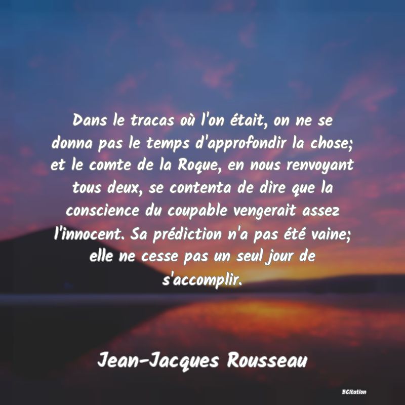 image de citation: Dans le tracas où l'on était, on ne se donna pas le temps d'approfondir la chose; et le comte de la Roque, en nous renvoyant tous deux, se contenta de dire que la conscience du coupable vengerait assez l'innocent. Sa prédiction n'a pas été vaine; elle ne cesse pas un seul jour de s'accomplir.