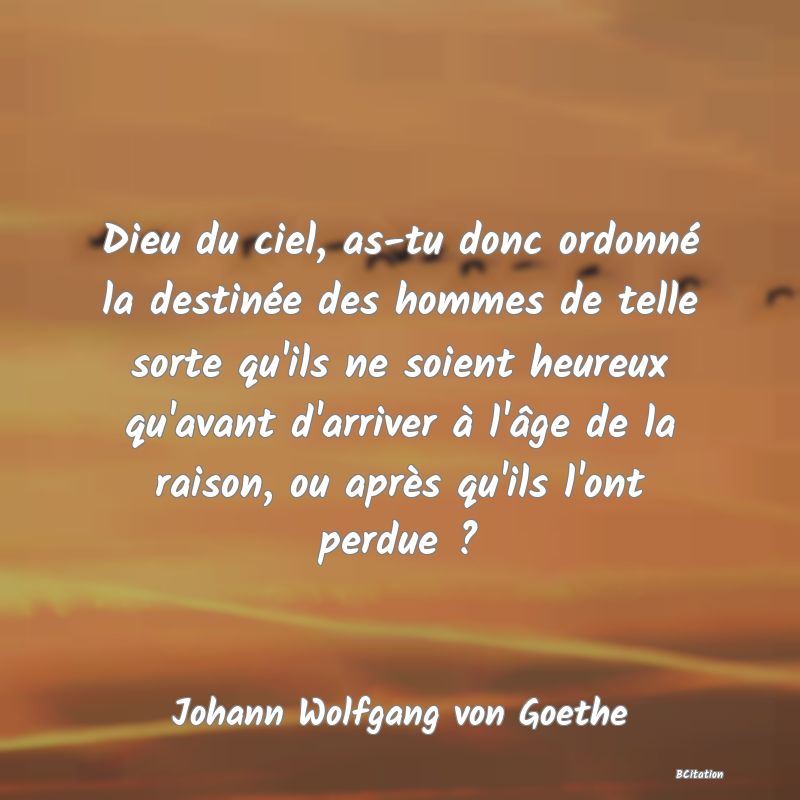 image de citation: Dieu du ciel, as-tu donc ordonné la destinée des hommes de telle sorte qu'ils ne soient heureux qu'avant d'arriver à l'âge de la raison, ou après qu'ils l'ont perdue ?