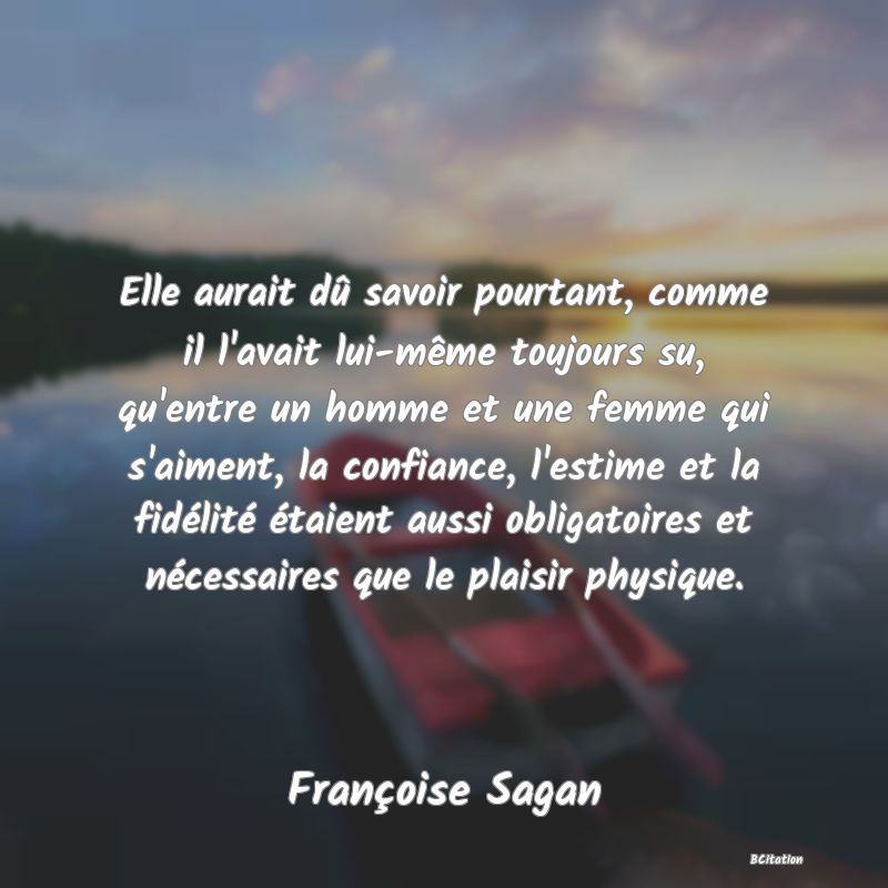 image de citation: Elle aurait dû savoir pourtant, comme il l'avait lui-même toujours su, qu'entre un homme et une femme qui s'aiment, la confiance, l'estime et la fidélité étaient aussi obligatoires et nécessaires que le plaisir physique.