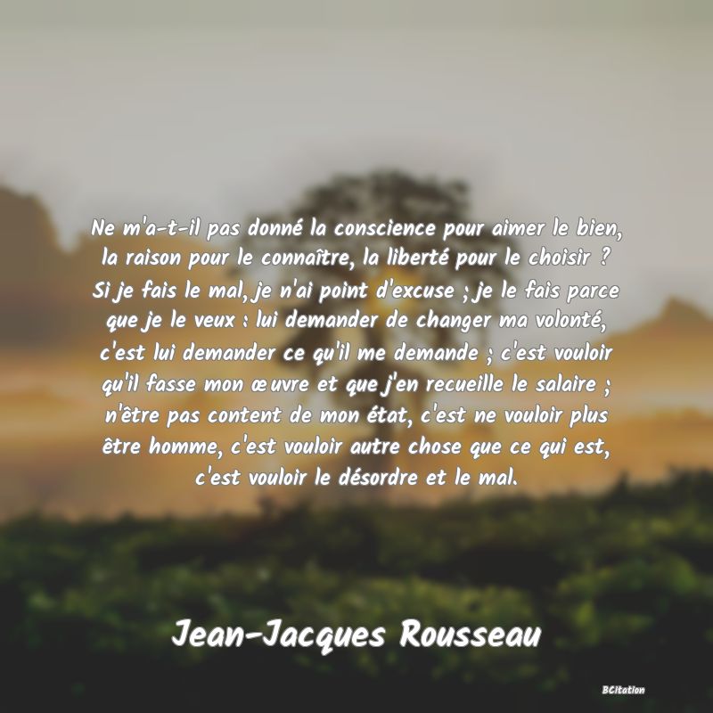 image de citation: Ne m'a-t-il pas donné la conscience pour aimer le bien, la raison pour le connaître, la liberté pour le choisir ? Si je fais le mal, je n'ai point d'excuse ; je le fais parce que je le veux : lui demander de changer ma volonté, c'est lui demander ce qu'il me demande ; c'est vouloir qu'il fasse mon œuvre et que j'en recueille le salaire ; n'être pas content de mon état, c'est ne vouloir plus être homme, c'est vouloir autre chose que ce qui est, c'est vouloir le désordre et le mal.