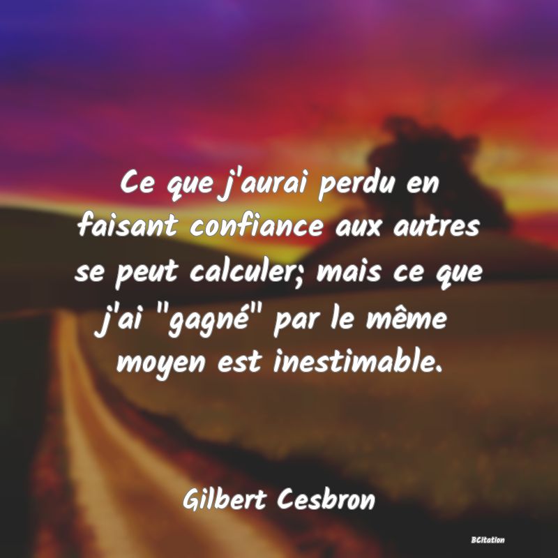 image de citation: Ce que j'aurai perdu en faisant confiance aux autres se peut calculer; mais ce que j'ai  gagné  par le même moyen est inestimable.