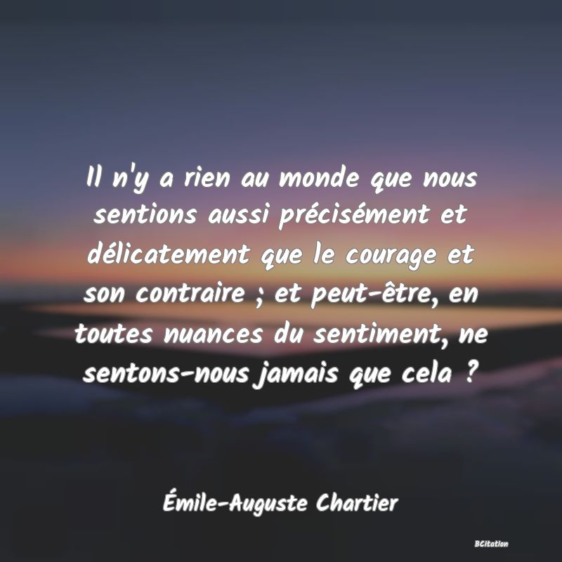 Belle Citation - Il n'y a rien au monde que nous sentions aussi précisément et délicatement que le courage et son contraire ; et peut-être, en toutes nuances du sentiment, ne sentons-nous jamais que cela ? - Émile-Auguste Chartier