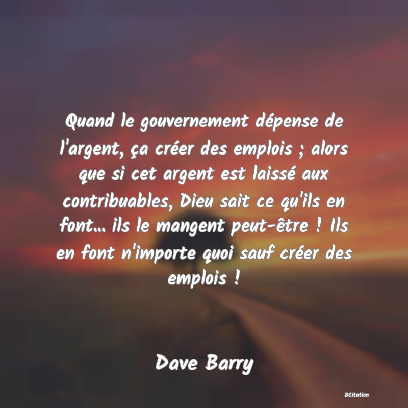 image de citation: Quand le gouvernement dépense de l'argent, ça créer des emplois ; alors que si cet argent est laissé aux contribuables, Dieu sait ce qu'ils en font... ils le mangent peut-être ! Ils en font n'importe quoi sauf créer des emplois !