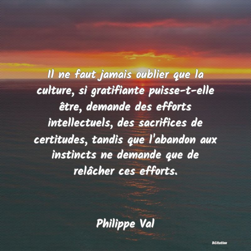 image de citation: Il ne faut jamais oublier que la culture, si gratifiante puisse-t-elle être, demande des efforts intellectuels, des sacrifices de certitudes, tandis que l'abandon aux instincts ne demande que de relâcher ces efforts.