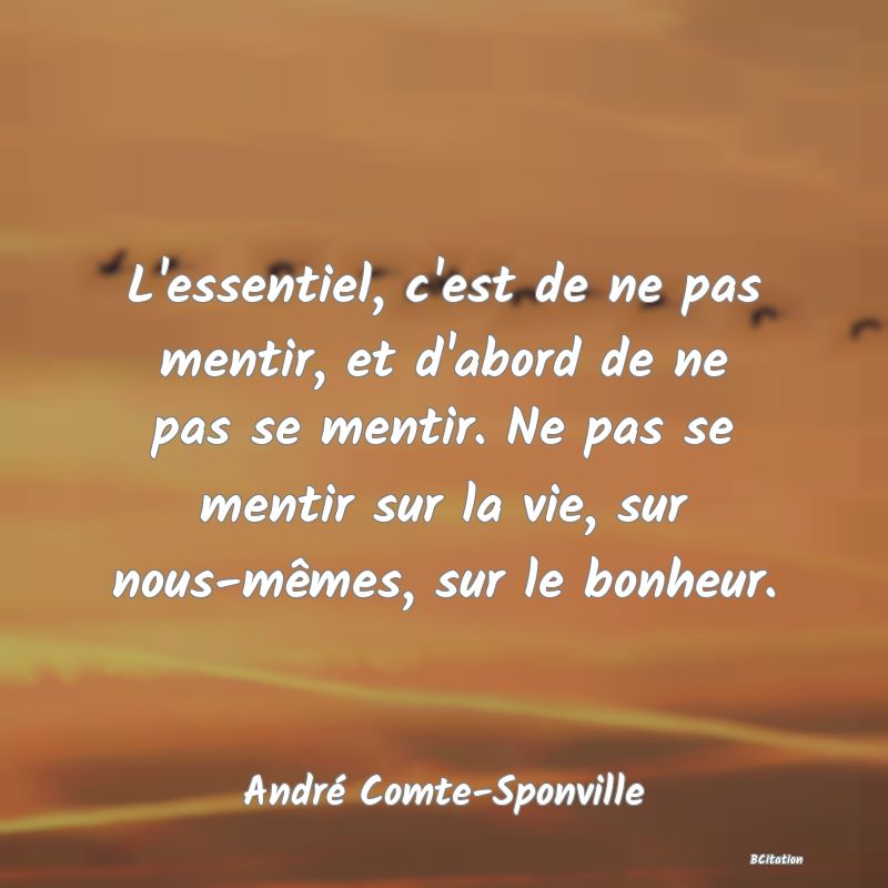 Belle Citation - L'essentiel, c'est de ne pas mentir, et d'abord de ne pas se mentir. Ne pas se mentir sur la vie, sur nous-mêmes, sur le bonheur. - André Comte-Sponville