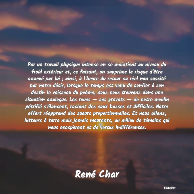 Belle Citation - Par un travail physique intense on se maintient au niveau du froid extérieur et, ce faisant, on supprime le risque d'être annexé par lui ; ainsi, à l'heure du retour au réel non suscité par notre désir, lorsque le temps est venu de confier à son destin le vaisseau du poème, nous nous trouvons dans une situation analogue. Les roues — ces gravats — de notre moulin pétrifié s'élancent, raclant des eaux basses et difficiles. Notre effort réapprend des sueurs proportionnelles. Et nous allons, lutteurs à terre mais jamais mourants, au milieu de témoins qui nous exaspèrent et de vertus indifférentes. - René Char