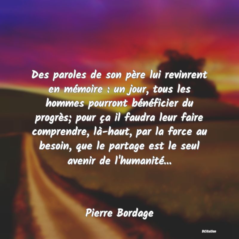 image de citation: Des paroles de son père lui revinrent en mémoire : un jour, tous les hommes pourront bénéficier du progrès; pour ça il faudra leur faire comprendre, là-haut, par la force au besoin, que le partage est le seul avenir de l'humanité...