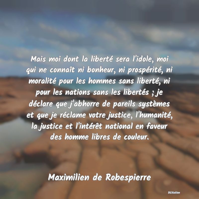 image de citation: Mais moi dont la liberté sera l'idole, moi qui ne connaît ni bonheur, ni prospérité, ni moralité pour les hommes sans liberté, ni pour les nations sans les libertés ; je déclare que j'abhorre de pareils systèmes et que je réclame votre justice, l'humanité, la justice et l'intérêt national en faveur des homme libres de couleur.