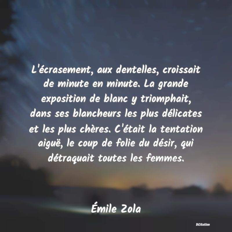 image de citation: L'écrasement, aux dentelles, croissait de minute en minute. La grande exposition de blanc y triomphait, dans ses blancheurs les plus délicates et les plus chères. C'était la tentation aiguë, le coup de folie du désir, qui détraquait toutes les femmes.