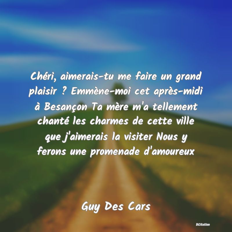 image de citation: Chéri, aimerais-tu me faire un grand plaisir ? Emmène-moi cet après-midi à Besançon Ta mère m'a tellement chanté les charmes de cette ville que j'aimerais la visiter Nous y ferons une promenade d'amoureux