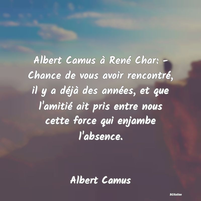 image de citation: Albert Camus à René Char: - Chance de vous avoir rencontré, il y a déjà des années, et que l'amitié ait pris entre nous cette force qui enjambe l'absence.